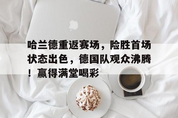 哈兰德重返赛场，险胜首场状态出色，德国队观众沸腾！赢得满堂喝彩的简单介绍