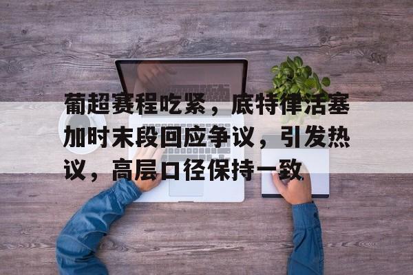 开云中国-关于葡超赛程吃紧，底特律活塞加时末段回应争议，引发热议，高层口径保持一致的信息